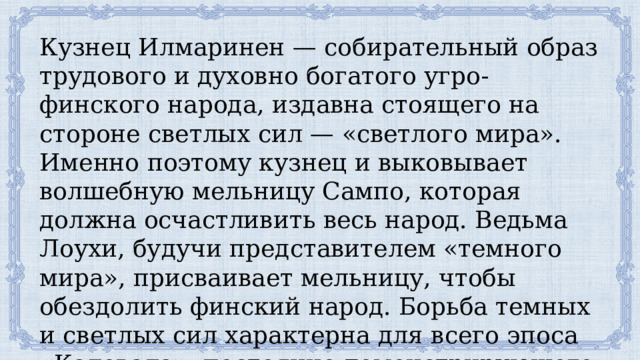 Кузнец Илмаринен — собирательный образ трудового и духовно богатого угро-финского народа, издавна стоящего на стороне светлых сил — «светлого мира». Именно поэтому кузнец и выковывает волшебную мельницу Сампо, которая должна осчастливить весь народ. Ведьма Лоухи, будучи представителем «темного мира», присваивает мельницу, чтобы обездолить финский народ. Борьба темных и светлых сил характерна для всего эпоса «Калевала», постоянно демонстрирующего победы сил Добра. 