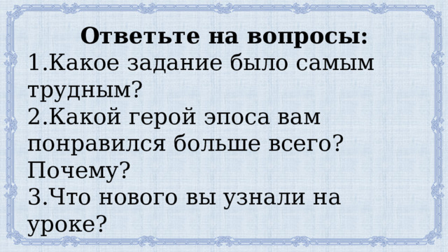 Ответьте на вопросы: 1.Какое задание было самым трудным? 2.Какой герой эпоса вам понравился больше всего? Почему? 3.Что нового вы узнали на уроке? 