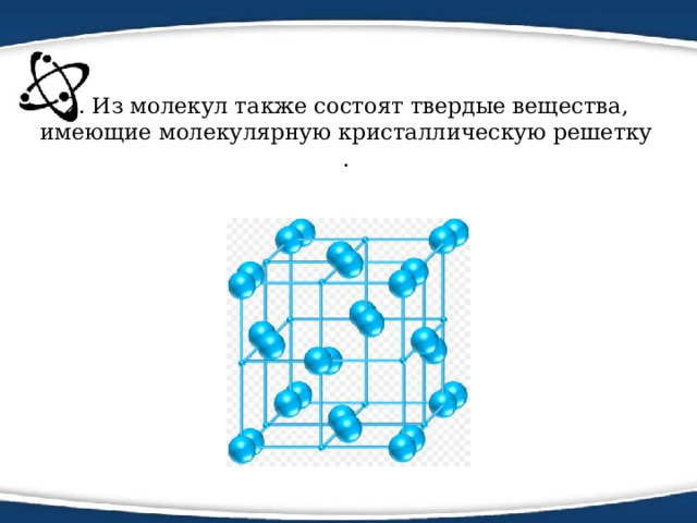 2. Из молекул также состоят твердые вещества, имеющие молекулярную кристаллическую решетку . 