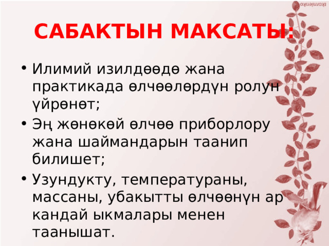 САБАКТЫН МАКСАТЫ: Илимий изилдөөдө жана практикада өлчөөлөрдүн ролун үйрөнөт; Эң жөнөкөй өлчөө приборлору жана шаймандарын таанип билишет; Узундукту, температураны, массаны, убакытты өлчөөнүн ар кандай ыкмалары менен таанышат. 