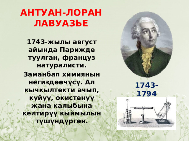 АНТУАН-ЛОРАН ЛАВУАЗЬЕ 1743-жылы август айында Парижде туулган, француз натуралисти. Заманбап химиянын негиздөөчүсү. Ал кычкылтекти ачып, күйүү, окистенүү жана калыбына келтирүү кыймылын түшүндүргөн. 1743-1794 