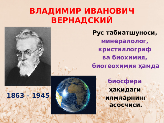 ВЛАДИМИР ИВАНОВИЧ ВЕРНАДСКИЙ Рус табиатшуноси,  минералолог,  кристаллограф  ва биохимия,  биогеохимия ҳамда  биосфера  ҳақидаги илмларнинг асосчиси. 1863 – 1945 