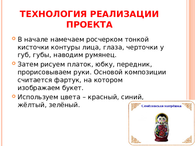 ТЕХНОЛОГИЯ РЕАЛИЗАЦИИ ПРОЕКТА В начале намечаем росчерком тонкой кисточки контуры лица, глаза, черточки у губ, губы, наводим румянец. Затем рисуем платок, юбку, передник, прорисовываем руки. Основой композиции считается фартук, на котором изображаем букет. Используем цвета – красный, синий, жёлтый, зелёный. 