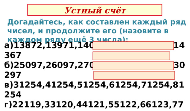 Устный счёт Догадайтесь, как составлен каждый ряд чисел, и продолжите его (назовите в каждом ряду ещё 3 числа): а)13872,13971,14070,14169,14268,14367 б)25097,26097,27097,28097,29097,30297 в)31254,41254,51254,61254,71254,81254 г)22119,33120,44121,55122,66123,77124 