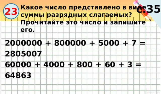 с.35 Какое число представлено в виде суммы разрядных слагаемых? Прочитайте это число и запишите его. 23 2000000 + 800000 + 5000 + 7 = 2805007 60000 + 4000 + 800 + 60 + 3 = 64863 