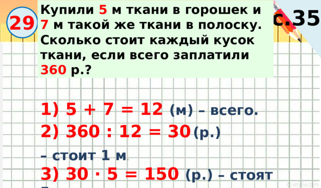 Купили 5 м ткани в горошек и 7 м такой же ткани в полоску. Сколько стоит каждый кусок ткани, если всего заплатили 360 р.? с.35 29 1) 5 + 7 = 12 (м) – всего. 2) 360 : 12 = 30  (р.) – стоит 1 м . 3) 30 · 5 = 150 (р.) – стоят 5 м. 4) 30 · 7 = 210 (р.) – стоят 7 м. 