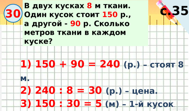 В двух кусках 8 м ткани. Один кусок стоит 150 р., а другой - 90 р. Сколько метров ткани в каждом куске? с.35 30 1) 150 + 90 = 240 (р.) – стоят 8 м. 2) 240 : 8 = 30 (р.) – цена. 3) 150 : 30 = 5 (м) – 1-й кусок . 4) 90 : 30 = 3  (м) – 2-й кусок . 