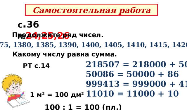 Самостоятельная работа с . 36 № 24,25,26 Продолжите ряд чисел. 1375, 1380, 1385, 1390, 1400, 1405, 1410, 1415, 1420. Какому числу равна сумма. 218507 = 218000 + 507   50086 = 50000 + 86 999413 = 999000 + 413   11010 = 11000 + 10 РТ с.14 1 м 2 = 100 дм 2   100 : 1 = 100 (пл.) – потребуется. 