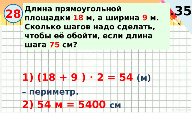 с.35 Длина прямоугольной площадки 18 м, а ширина 9 м. Сколько шагов надо сделать, чтобы её обойти, если длина шага 75 см? 28 1) (18 + 9 ) · 2 = 54 (м) – периметр. 2) 54 м = 5400 см 3) 5400 : 75 = 72 ( ш.) 
