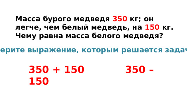 Масса бурого медведя 350 кг; он легче, чем белый медведь, на 150 кг. Чему равна масса белого медведя? Выберите выражение, которым решается задача: 350 + 150 350 – 150 
