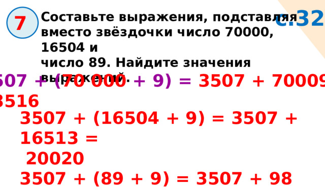 с.32 Составьте выражения, подставляя вместо звёздочки число 70000, 16504 и число 89. Найдите значения выражений.  7 3507 + ( 70 000 + 9) = 3507 + 70009 = 73516 3507 + (16504 + 9) = 3507 + 16513 =  20020 3507 + (89 + 9) = 3507 + 98 = 3605 