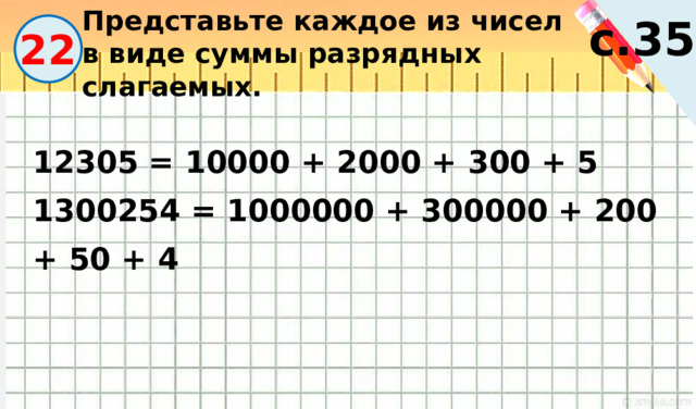 Представьте каждое из чисел в виде суммы разрядных слагаемых. с.35 22 12305 = 10000 + 2000 + 300 + 5 1300254 = 1000000 + 300000 + 200 + 50 + 4 