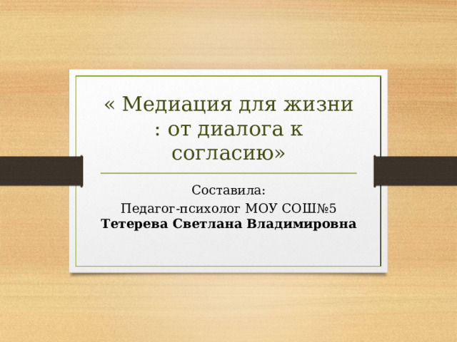 « Медиация для жизни : от диалога к согласию» Составила: Педагог-психолог МОУ СОШ№5 Тетерева Светлана Владимировна  