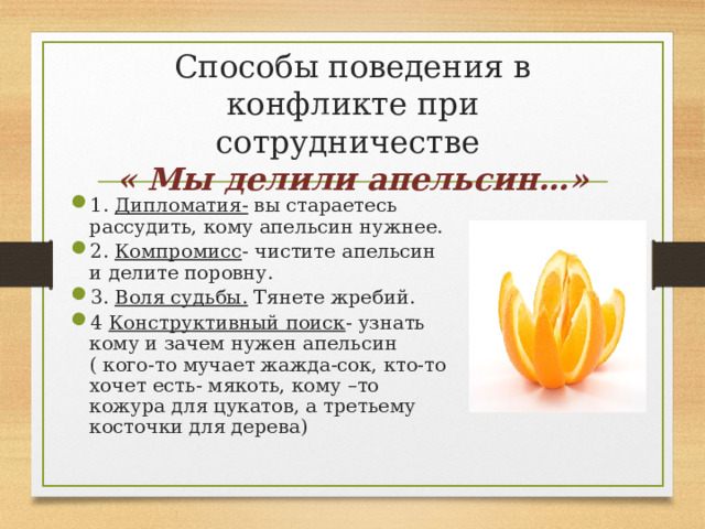  Способы поведения в конфликте при сотрудничестве  « Мы делили апельсин…»   1. Дипломатия- вы стараетесь рассудить, кому апельсин нужнее. 2. Компромисс - чистите апельсин и делите поровну. 3. Воля судьбы. Тянете жребий. 4 Конструктивный поиск - узнать кому и зачем нужен апельсин ( кого-то мучает жажда-сок, кто-то хочет есть- мякоть, кому –то кожура для цукатов, а третьему косточки для дерева) 