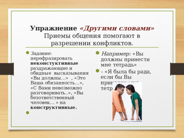   Упражнение «Другими словами»  Приемы общения помогают в разрешении конфликтов.   Задание: перефразировать неконстуктивные раздражающие и обидные высказывания «Вы должны…» , «Это Ваша обязанность…», «С Вами невозможно разговаривать..», «Вы безответственный человек... » на конструктивные. Например: «Вы должны принести мне тетрадь» - «Я была бы рада, если бы Вы принесли мне тетрадь».  