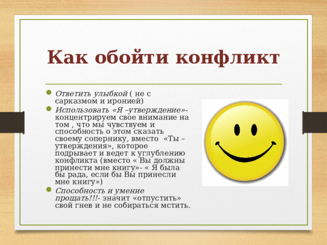 Как обойти конфликт Ответить улыбкой ( не с сарказмом и иронией) Использовать «Я –утверждение» - концентрируем свое внимание на том , что мы чувствуем и способность о этом сказать своему сопернику, вместо «Ты –утверждения», которое подрывает и ведет к углублению конфликта (вместо « Вы должны принести мне книгу»- « Я была бы рада, если бы Вы принесли мне книгу») Способность и умение прощать!!! - значит «отпустить» свой гнев и не собираться мстить. 