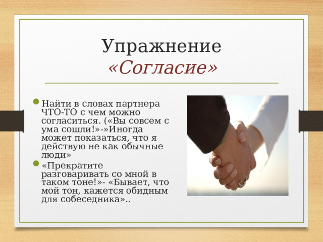 Упражнение «Согласие» Найти в словах партнера ЧТО-ТО с чем можно согласиться. («Вы совсем с ума сошли!»-»Иногда может показаться, что я действую не как обычные люди» «Прекратите разговаривать со мной в таком тоне!»- «Бывает, что мой тон, кажется обидным для собеседника».. 