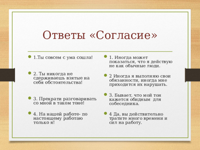 Ответы «Согласие» 1.Ты совсем с ума сошла!   2. Ты никогда не сдерживаешь взятые на себя обстоятельства!   3. Прекрати разговаривать со мной в таком тоне!  4. На нашей работе- по настоящему работаю только я! 1. Иногда может показаться, что я действую не как обычные люди. 2 Иногда я выполняю свои обязанности, иногда мне приходится их нарушать.  3. Бывает, что мой тон кажется обидным для собеседника. 4 Да, вы действительно тратите много времени и сил на работу. 
