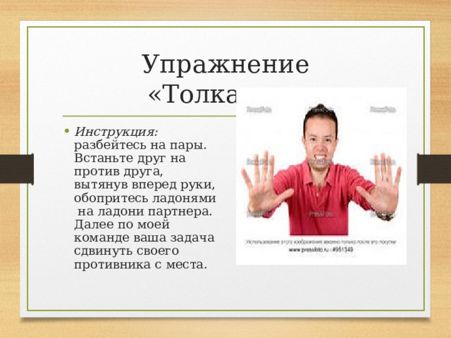 Упражнение «Толкалки» Инструкция: разбейтесь на пары. Встаньте друг на против друга, вытянув вперед руки, обопритесь ладонями на ладони партнера. Далее по моей команде ваша задача сдвинуть своего противника с места. 