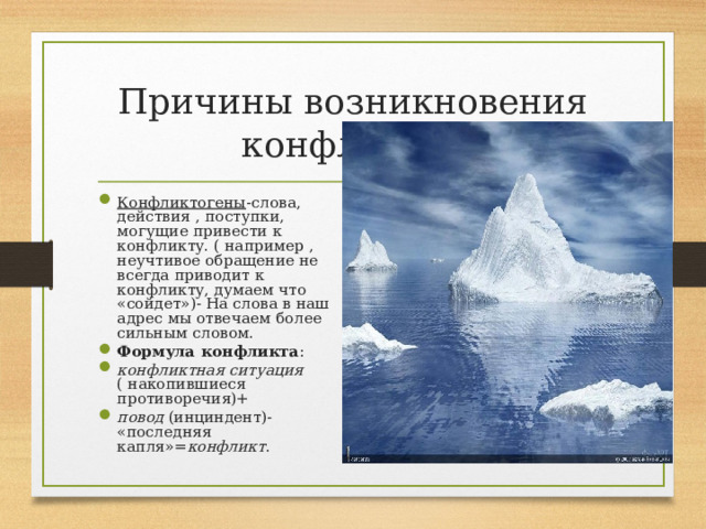 Причины возникновения конфликтов Конфликтогены -слова, действия , поступки, могущие привести к конфликту. ( например , неучтивое обращение не всегда приводит к конфликту, думаем что «сойдет»)- На слова в наш адрес мы отвечаем более сильным словом. Формула конфликта : конфликтная ситуация ( накопившиеся противоречия)+ повод (инциндент)- «последняя капля»= конфликт .  