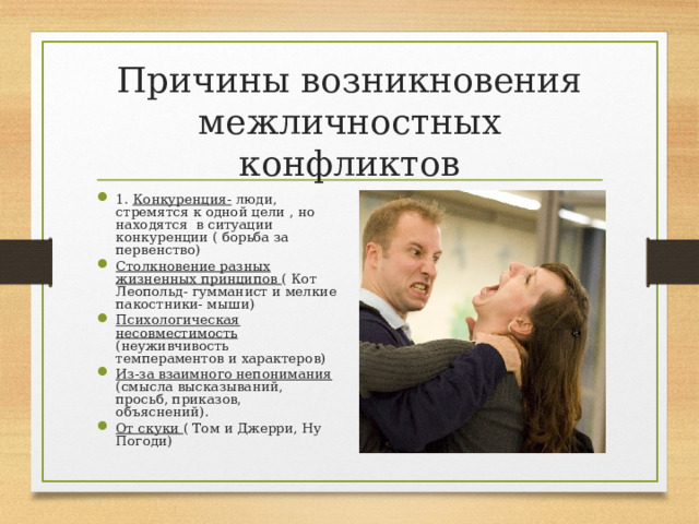 Причины возникновения межличностных конфликтов 1. Конкуренция- люди, стремятся к одной цели , но находятся в ситуации конкуренции ( борьба за первенство) Столкновение разных жизненных принципов ( Кот Леопольд- гумманист и мелкие пакостники- мыши) Психологическая несовместимость (неуживчивость темпераментов и характеров) Из-за взаимного непонимания (смысла высказываний, просьб, приказов, объяснений). От скуки ( Том и Джерри, Ну Погоди)  