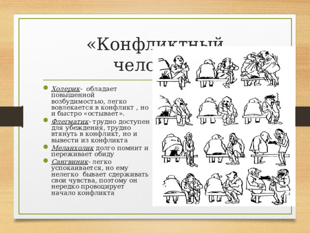 «Конфликтный человек» Холерик - обладает повышенной возбудимостью, легко вовлекается в конфликт , но и быстро «остывает». Флегматик - трудно доступен для убеждения, трудно втянуть в конфликт, но и вывести из конфликта Меланхолик долго помнит и переживает обиду Сангвиник - легко успокаивается, но ему нелегко бывает сдерживать свои чувства, поэтому он нередко провоцирует начало конфликта 