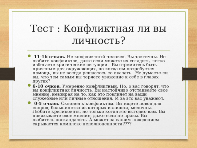 Тест : Конфликтная ли вы личность?  11-16 очков. Не конфликтный человек. Вы тактичны. Не любите конфликтов, даже если можете их сгладить, легко избегаете критические ситуации. Вы стремитесь быть приятным для окружающих, но когда им потребуется помощь, вы не всегда решаетесь ее оказать. Не думаете ли вы, что тем самым вы теряете уважение к себе в глазах других? 6-10 очков. Умеренно конфликтный. Но, о вас говорят, что вы конфликтная личность. Вы настойчиво отстаиваете свое мнение, невзирая на то, как это повлияет на ваши служебные или личные отношения. И за это вас уважают.  0-5 очков. Склонен к конфликтам. Вы ищете повод для споров, большинство из которых излишни, мелочны. Любите критиковать, но только когда это выгодно вам. Вы навязываете свое мнение, даже если не правы. Вы любитель поскандалить. А может за вашим поведением скрывается комплекс неполноценности???? 
