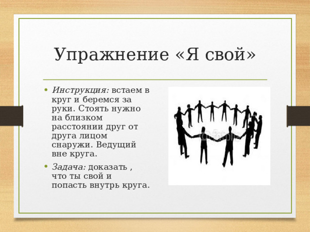 Упражнение «Я свой» Инструкция: встаем в круг и беремся за руки. Стоять нужно на близком расстоянии друг от друга лицом снаружи. Ведущий вне круга. Задача: доказать , что ты свой и попасть внутрь круга. 