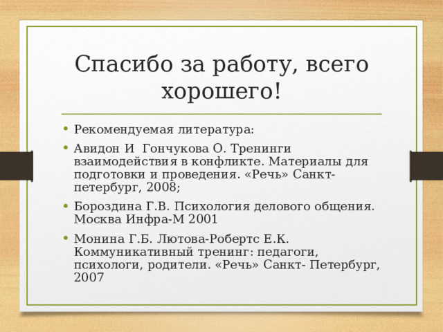 Спасибо за работу, всего хорошего! Рекомендуемая литература: Авидон И Гончукова О. Тренинги взаимодействия в конфликте. Материалы для подготовки и проведения. «Речь» Санкт-петербург, 2008; Бороздина Г.В. Психология делового общения. Москва Инфра-М 2001 Монина Г.Б. Лютова-Робертс Е.К. Коммуникативный тренинг: педагоги, психологи, родители. «Речь» Санкт- Петербург, 2007 