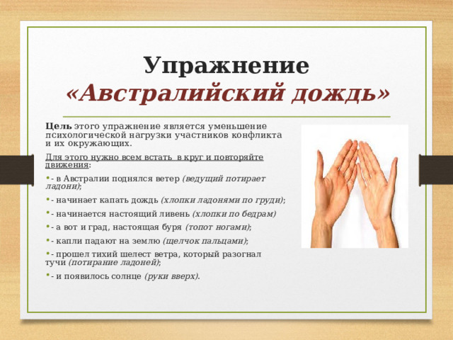 Упражнение  «Австралийский дождь» Цель этого упражнение является уменьшение психологической нагрузки участников конфликта и их окружающих. Для этого нужно всем встать в круг и повторяйте движения : - в Австралии поднялся ветер  (ведущий потирает ладони) ; - начинает капать дождь  (хлопки ладонями по груди) ; - начинается настоящий ливень  (хлопки по бедрам) - а вот и град, настоящая буря  (топот ногами) ; - капли падают на землю  (щелчок пальцами) ; - прошел тихий шелест ветра, который разогнал тучи  (потирание ладоней) ; - и появилось солнце  (руки вверх) .  