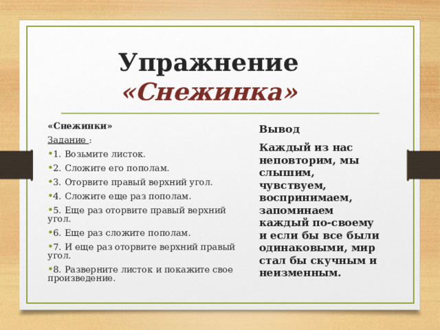 Упражнение «Снежинка» «Снежинки» Задание  : Вывод Каждый из нас неповторим, мы слышим, чувствуем, воспринимаем, запоминаем каждый по-своему и если бы все были одинаковыми, мир стал бы скучным и неизменным. 1. Возьмите листок. 2. Сложите его пополам. 3. Оторвите правый верхний угол. 4. Сложите еще раз пополам. 5. Еще раз оторвите правый верхний угол. 6. Еще раз сложите пополам. 7. И еще раз оторвите верхний правый угол. 8. Разверните листок и покажите свое произведение. 