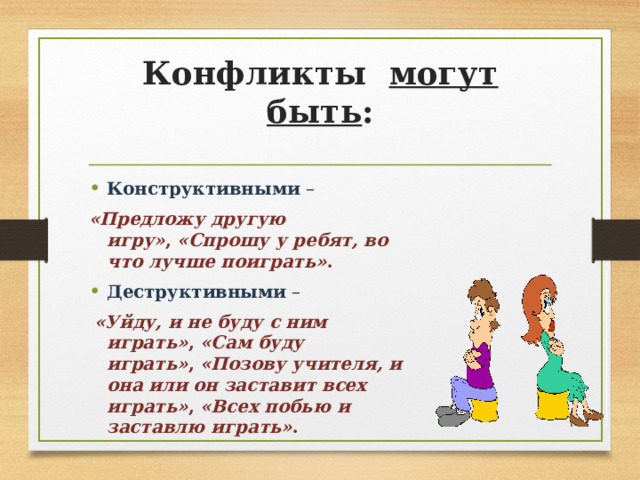 Конфликты могут быть :   Конструктивными –   «Предложу другую игру» ,  «Спрошу у ребят, во что лучше поиграть» . Деструктивными  –   «Уйду, и не буду с ним играть» ,  «Сам буду играть» ,  «Позову учителя, и она или он заставит всех играть» ,  «Всех побью и заставлю играть» .  