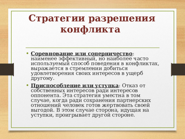 Стратегии разрешения конфликта   Соревнование или соперничество : наименее эффективный, но наиболее часто используемый способ поведения в конфликтах, выражается в стремлении добиться удовлетворения своих интересов в ущерб другому. Приспособление или уступка : Отказ от собственных интересов ради интересов оппонента. Эта стратегия уместна в том случае, когда ради сохранения партнерских отношений человек готов жертвовать своей выгодой. В этом случае сторона, идущая на уступки, проигрывает другой стороне.  