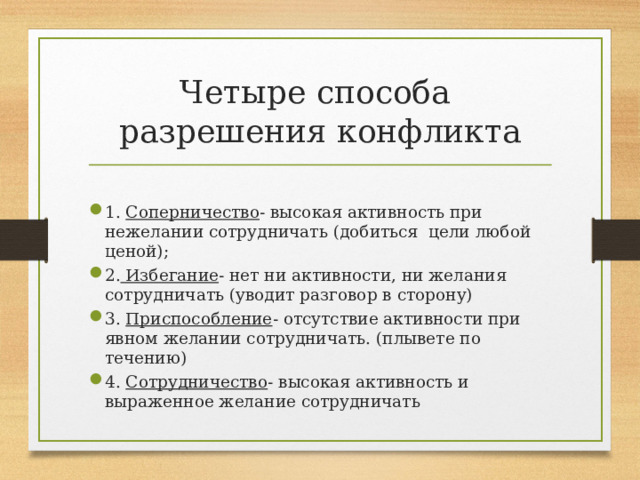 Четыре способа разрешения конфликта 1. Соперничество - высокая активность при нежелании сотрудничать (добиться цели любой ценой); 2. Избегание - нет ни активности, ни желания сотрудничать (уводит разговор в сторону) 3. Приспособление - отсутствие активности при явном желании сотрудничать. (плывете по течению) 4. Сотрудничество - высокая активность и выраженное желание сотрудничать  