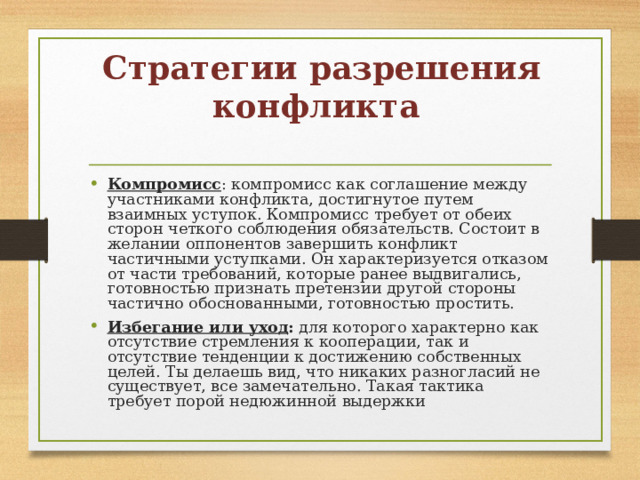 Стратегии разрешения конфликта   Компромисс : компромисс как соглашение между участниками конфликта, достигнутое путем взаимных уступок. Компромисс требует от обеих сторон четкого соблюдения обязательств. Состоит в желании оппонентов завершить конфликт частичными уступками. Он характеризуется отказом от части требований, которые ранее выдвигались, готовностью признать претензии другой стороны частично обоснованными, готовностью простить. Избегание или уход : для которого характерно как отсутствие стремления к кооперации, так и отсутствие тенденции к достижению собственных целей. Ты делаешь вид, что никаких разногласий не существует, все замечательно. Такая тактика требует порой недюжинной выдержки 