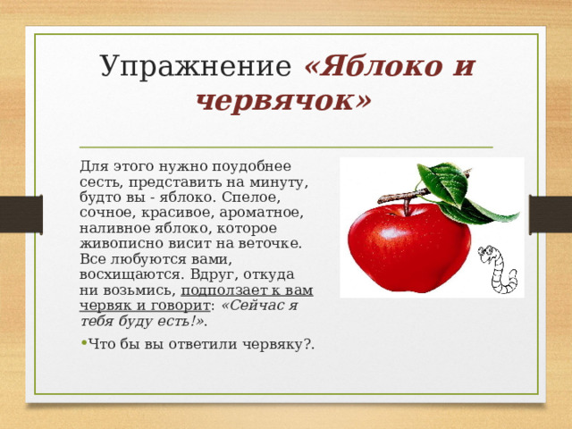 Упражнение «Яблоко и червячок»     Для этого нужно поудобнее сесть, представить на минуту, будто вы - яблоко. Спелое, сочное, красивое, ароматное, наливное яблоко, которое живописно висит на веточке. Все любуются вами, восхищаются. Вдруг, откуда ни возьмись, подползает к вам червяк и говорит :  «Сейчас я тебя буду есть!» . Что бы вы ответили червяку?.  