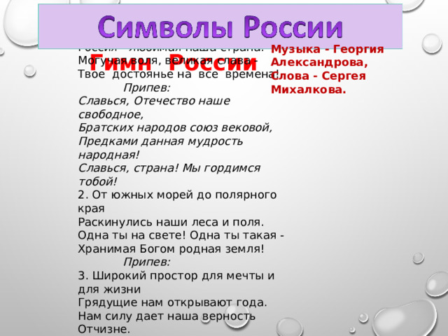 1. Россия - священная наша держава,  Россия - любимая наша страна.  Могучая воля, великая слава -  Твое достоянье на все времена!   Припев:  Славься, Отечество наше свободное,  Братских народов союз вековой,  Предками данная мудрость народная!  Славься, страна! Мы гордимся тобой! 2. От южных морей до полярного края  Раскинулись наши леса и поля.  Одна ты на свете! Одна ты такая -  Хранимая Богом родная земля!   Припев: 3. Широкий простор для мечты и для жизни  Грядущие нам открывают года.  Нам силу дает наша верность Отчизне.  Так было, так есть и так будет всегда!   Припев:  Музыка - Георгия Александрова, Слова - Сергея Михалкова. Гимн России 