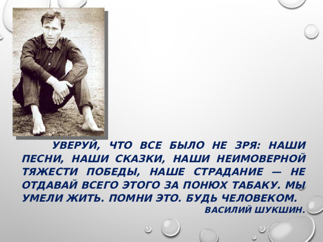  УВЕРУЙ, ЧТО ВСЕ БЫЛО НЕ ЗРЯ: НАШИ ПЕСНИ, НАШИ СКАЗКИ, НАШИ НЕИМОВЕРНОЙ ТЯЖЕСТИ ПОБЕДЫ, НАШЕ СТРАДАНИЕ — НЕ ОТДАВАЙ ВСЕГО ЭТОГО ЗА ПОНЮХ ТАБАКУ. МЫ УМЕЛИ ЖИТЬ. ПОМНИ ЭТО. БУДЬ ЧЕЛОВЕКОМ. ВАСИЛИЙ ШУКШИН. 