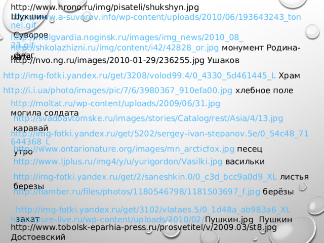 http://www.hrono.ru/img/pisateli/shukshyn.jpg Шукшин http://www.a-suvorov.info/wp-content/uploads/2010/06/193643243_tonnel.gif Суворов http://molgvardia.noginsk.ru/images/img_news/2010_08_23.gif флаг http://shkolazhizni.ru/img/content/i42/42828_or.jpg монумент Родина-мать http://nvo.ng.ru/images/2010-01-29/236255.jpg Ушаков http://img-fotki.yandex.ru/get/3208/volod99.4/0_4330_5d461445_L Храм http://i.i.ua/photo/images/pic/7/6/3980367_910efa00.jpg хлебное поле http://moltat.ru/wp-content/uploads/2009/06/31.jpg могила солдата http://svadbavtomske.ru/images/stories/Catalog/rest/Asia/4/13.jpg каравай http://img-fotki.yandex.ru/get/5202/sergey-ivan-stepanov.5e/0_54c48_71644368_L утро http://www.ontarionature.org/images/mn_arcticfox.jpg песец http://www.ljplus.ru/img4/y/u/yurigordon/Vasilki.jpg васильки http://img-fotki.yandex.ru/get/2/saneshkin.0/0_c3d_bcc9a0d9_XL листья березы http://flamber.ru/files/photos/1180546798/1181503697_f.jpg берёзы http://img-fotki.yandex.ru/get/3102/vlataes.5/0_1d48a_ab983a6_XL закат http://pure-live.ru/wp-content/uploads/2010/02/ Пушкин. jpg Пушкин http://www.tobolsk-eparhia-press.ru/prosvetitel/v/2009.03/st8.jpg Достоевский 