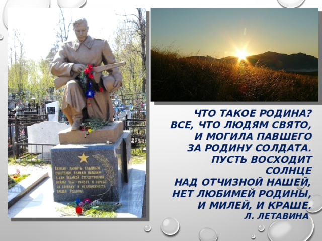 ЧТО ТАКОЕ РОДИНА? ВСЕ, ЧТО ЛЮДЯМ СВЯТО, И МОГИЛА ПАВШЕГО ЗА РОДИНУ СОЛДАТА. ПУСТЬ ВОСХОДИТ СОЛНЦЕ НАД ОТЧИЗНОЙ НАШЕЙ, НЕТ ЛЮБИМЕЙ РОДИНЫ, И МИЛЕЙ, И КРАШЕ. Л. ЛЕТАВИНА  