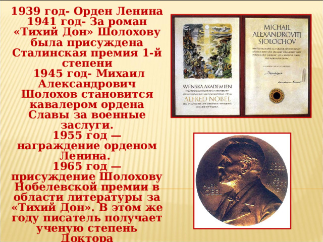 1939 год- Орден Ленина 1941 год- За роман «Тихий Дон» Шолохову была присуждена Сталинская премия 1-й степени  1945 год- Михаил Александрович Шолохов становится кавалером ордена Славы за военные заслуги. 1955 год — награждение орденом Ленина. 1965 год — присуждение Шолохову Нобелевской премии в области литературы за «Тихий Дон». В этом же году писатель получает ученую степень Доктора филологических наук в Ростовском Государственном университете, а Лейпцигский университет (ГДР) избирает его Почетным доктором. 