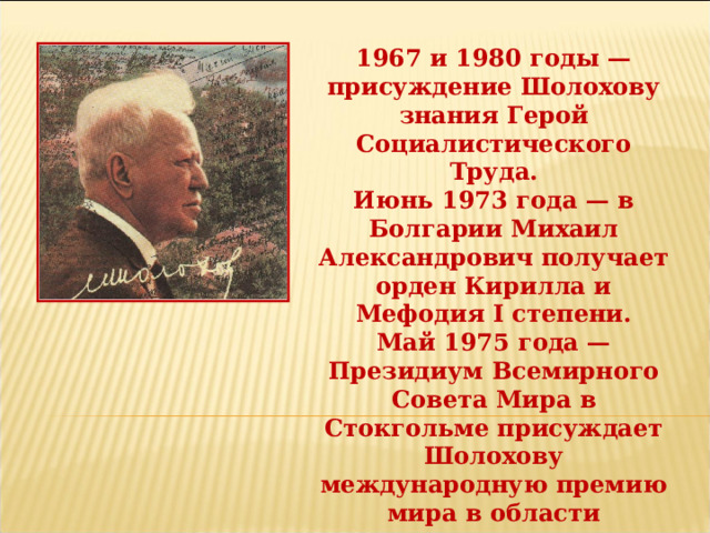 1967 и 1980 годы — присуждение Шолохову знания Герой Социалистического Труда. Июнь 1973 года — в Болгарии Михаил Александрович получает орден Кирилла и Мефодия I степени. Май 1975 года — Президиум Всемирного Совета Мира в Стокгольме присуждает Шолохову международную премию мира в области культуры за выдающийся вклад в укрепление мира и дружбы между народами. 