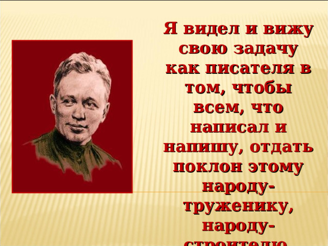 Я видел и вижу свою задачу как писателя в том, чтобы всем, что написал и напишу, отдать поклон этому народу-труженику, народу-строителю, народу-герою.  М.А. Шолохов 