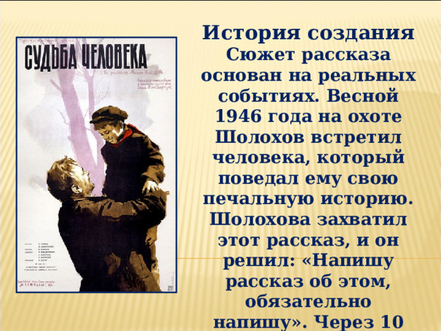 История создания Сюжет рассказа основан на реальных событиях. Весной 1946 года на охоте Шолохов встретил человека, который поведал ему свою печальную историю. Шолохова захватил этот рассказ, и он решил: «Напишу рассказ об этом, обязательно напишу». Через 10 лет Шолохов за семь дней написал рассказ «Судьба человека». 