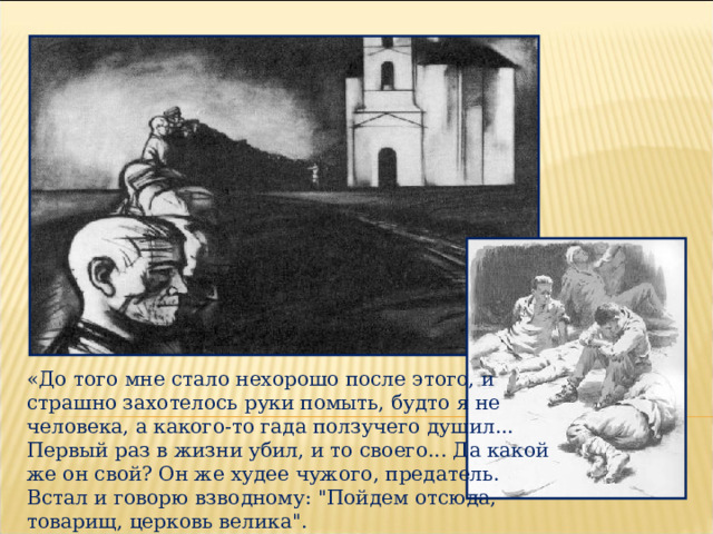 «До того мне стало нехорошо после этого, и страшно захотелось руки помыть, будто я не человека, а какого-то гада ползучего душил... Первый раз в жизни убил, и то своего... Да какой же он свой? Он же худее чужого, предатель. Встал и говорю взводному: 