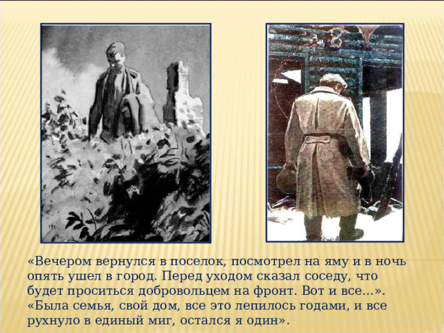 «Вечером вернулся в поселок, посмотрел на яму и в ночь опять ушел в город. Перед уходом сказал соседу, что будет проситься добровольцем на фронт. Вот и все…». «Была семья, свой дом, все это лепилось годами, и все рухнуло в единый миг, остался я один». 