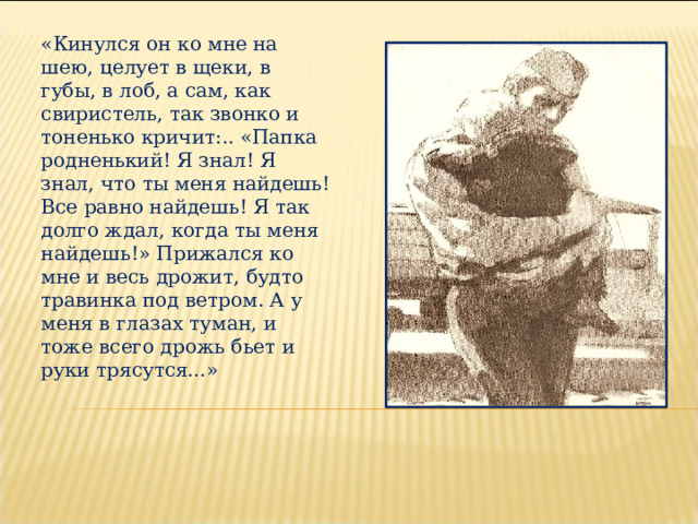 «Кинулся он ко мне на шею, целует в щеки, в губы, в лоб, а сам, как свиристель, так звонко и тоненько кричит:.. «Папка родненький! Я знал! Я знал, что ты меня найдешь! Все равно найдешь! Я так долго ждал, когда ты меня найдешь!» Прижался ко мне и весь дрожит, будто травинка под ветром. А у меня в глазах туман, и тоже всего дрожь бьет и руки трясутся…»  
