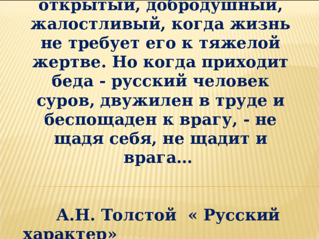 Русский характер легкий, открытый, добродушный, жалостливый, когда жизнь не требует его к тяжелой жертве. Но когда приходит беда - русский человек суров, двужилен в труде и беспощаден к врагу, - не щадя себя, не щадит и врага…   А.Н. Толстой « Русский характер» 