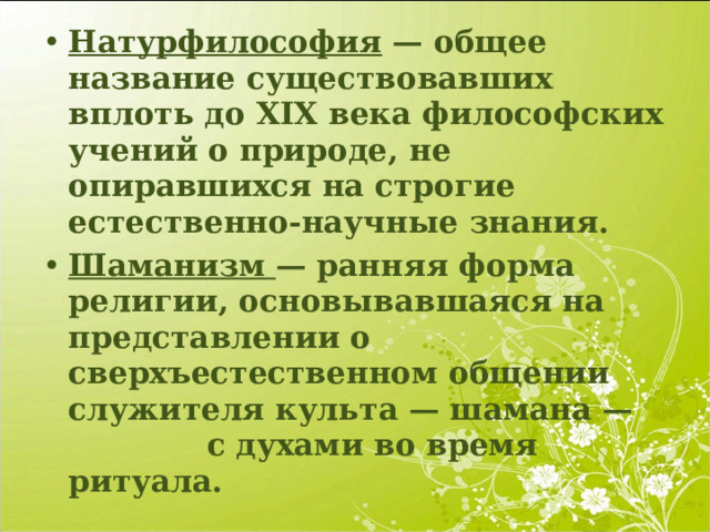 Натурфилософия — общее название существовавших вплоть до XIX века философских учений о природе, не опиравшихся на строгие естественно-научные знания. Шаманизм — ранняя форма религии, основывавшаяся на представлении о сверхъестественном общении служителя культа — шамана — с духами во время ритуала. 