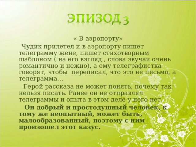 « В аэропорту»  Чудик прилетел и в аэропорту пишет телеграмму жене, пишет стихотворным шаблоном ( на его взгляд , слова звучаи очень романтично и нежно), а ему телеграфистка говорят, чтобы переписал, что это не письмо, а телеграмма…  Герой рассказа не может понять, почему так нельзя писать. Ранее он не отправлял телеграммы и опыта в этом деле у него нет.  Он добрый и простодушный человек, к тому же неопытный, может быть, малообразованный, поэтому с ним произошел этот казус. 